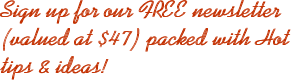 Sign up for our FREE newsletter (valued at $47) packed with Hot tips & ideas!
